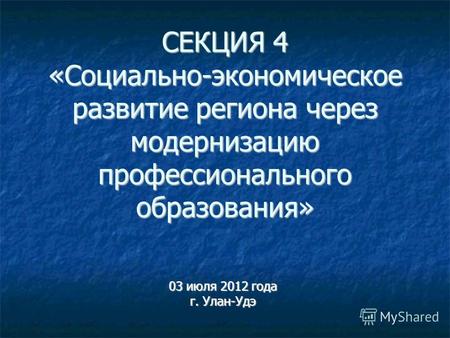 СЕКЦИЯ 4 «Социально-экономическое развитие региона через модернизацию профессионального образования» 03 июля 2012 года г. Улан-Удэ.