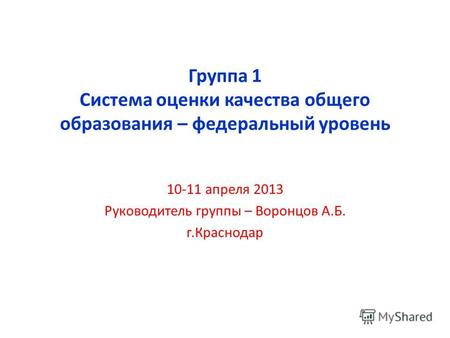 Группа 1 Система оценки качества общего образования – федеральный уровень 10-11 апреля 2013 Руководитель группы – Воронцов А.Б. г.Краснодар.