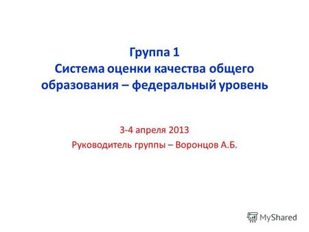 Группа 1 Система оценки качества общего образования – федеральный уровень 3-4 апреля 2013 Руководитель группы – Воронцов А.Б.