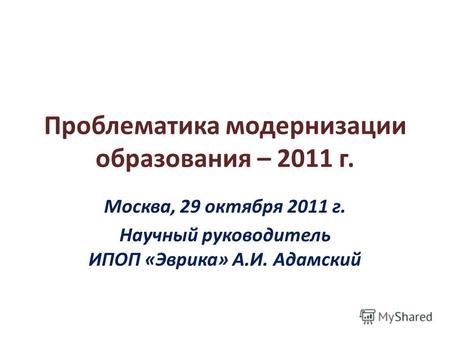 Проблематика модернизации образования – 2011 г. Москва, 29 октября 2011 г. Научный руководитель ИПОП «Эврика» А.И. Адамский.