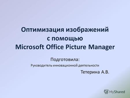Оптимизация изображений с помощью Microsoft Office Picture Manager Подготовила: Руководитель инновационной деятельности Тетерина А.В.
