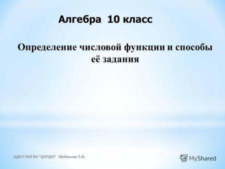 Определение числовой функции и способы её задания Алгебра 10 класс ЦДО ГОБУ ВО ЦЛПДО Шабанова Т.И.