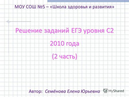 Решение заданий ЕГЭ уровня С2 2010 года (2 часть) МОУ СОШ 5 – «Школа здоровья и развития» Автор: Семёнова Елена Юрьевна.
