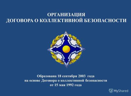 ОРГАНИЗАЦИЯ ДОГОВОРА О КОЛЛЕКТИВНОЙ БЕЗОПАСНОСТИ Образована 18 сентября 2003 года на основе Договора о коллективной безопасности от 15 мая 1992 года.