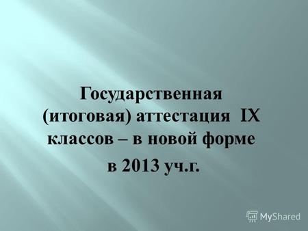 Государственная ( итоговая ) аттестация IX классов – в новой форме в 2013 уч. г.