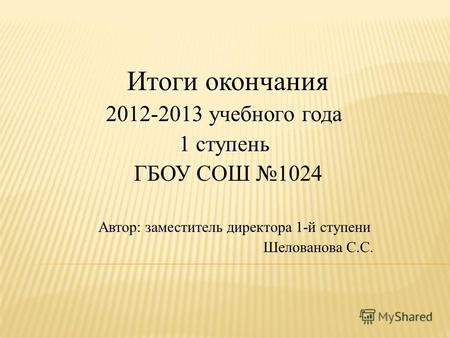 Итоги окончания 2012-2013 учебного года 1 ступень ГБОУ СОШ 1024 Автор: заместитель директора 1-й ступени Шелованова С.С.