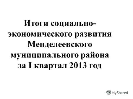 Итоги социально- экономического развития Менделеевского муниципального района за I квартал 2013 год.