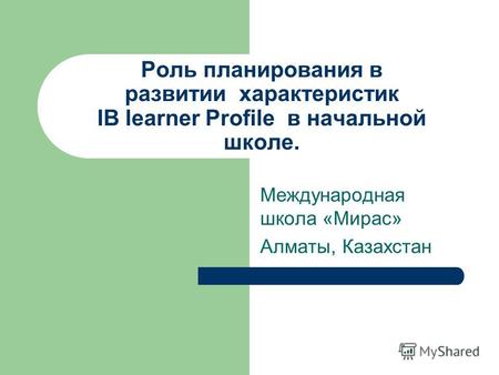 Роль планирования в развитии характеристик IB learner Profile в начальной школе. Международная школа «Мирас» Алматы, Казахстан.