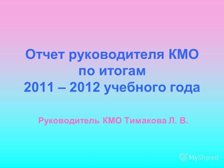 Отчет руководителя КМО по итогам 2011 – 2012 учебного года Руководитель КМО Тимакова Л. В.