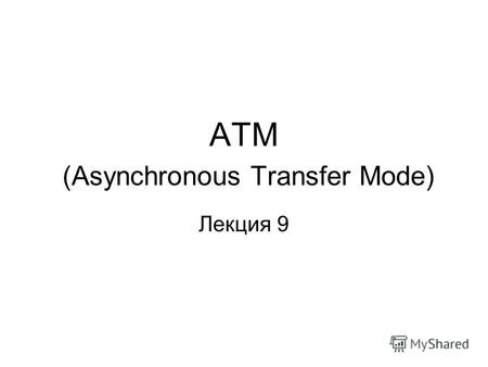 АТМ (Asynchronous Transfer Mode) Лекция 9. Предусматривает интегрированную передачу данных, речи и видео в едином канале. На сегодняшний день используется.