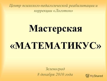 Мастерская «МАТЕМАТИКУС» Зеленоград 8 декабря 2010 года Центр психолого-педагогической реабилитации и коррекции «Логотон»
