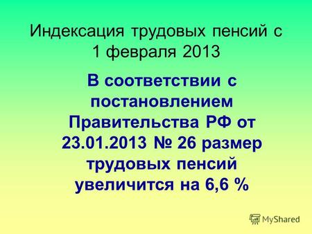 Индексация трудовых пенсий с 1 февраля 2013 В соответствии с постановлением Правительства РФ от 23.01.2013 26 размер трудовых пенсий увеличится на 6,6.