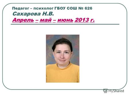 Апрель – май – июнь 2013 г. Педагог – психолог ГБОУ СОШ 626 Сахарова Н.В. Апрель – май – июнь 2013 г.