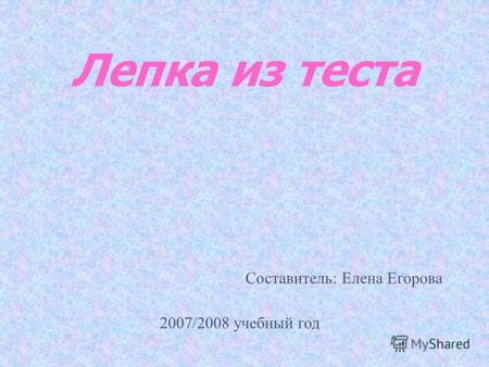 Лепка из теста Составитель: Елена Егорова 2007/2008 учебный год.