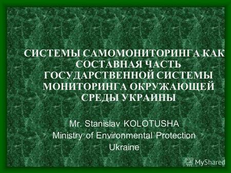 СИСТЕМЫ САМОМОНИТОРИНГА КАК СОСТАВНАЯ ЧАСТЬ ГОСУДАРСТВЕННОЙ СИСТЕМЫ МОНИТОРИНГА ОКРУЖАЮЩЕЙ СРЕДЫ УКРАИНЫ Mr. Stanislav KOLOTUSHA Ministry of Environmental.