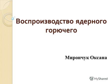 Воспроизводство ядерного горючего Мирончук Оксана.