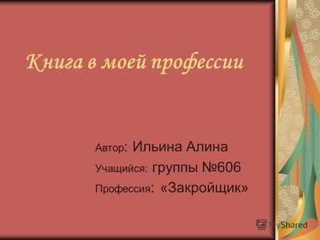 Книга в моей профессии Автор : Ильина Алина Учащийся: группы 606 Профессия : «Закройщик»