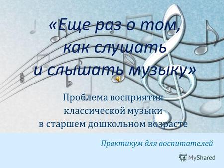 «Еще раз о том, как слушать и слышать музыку» Проблема восприятия классической музыки в старшем дошкольном возрасте Практикум для воспитателей.