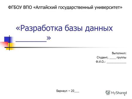 1 «Разработка базы данных _______» Выполнил: Студент, ____ группы Ф.И.О.: ____________ ФГБОУ ВПО «Алтайский государственный университет» Барнаул – 20___.