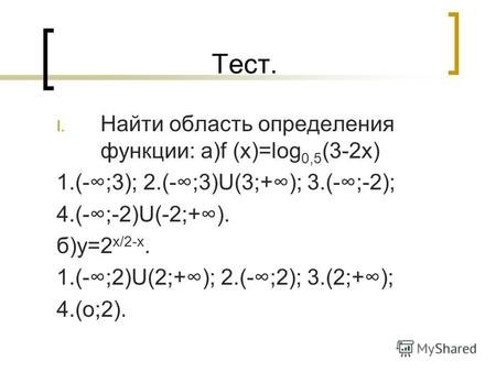 Тест. I. Найти область определения функции: а)f (x)=log 0,5 (3-2х) 1.(-;3); 2.(-;3)U(3;+); 3.(-;-2); 4.(-;-2)U(-2;+). б)у=2 х/2-х. 1.(-;2)U(2;+); 2.(-;2);