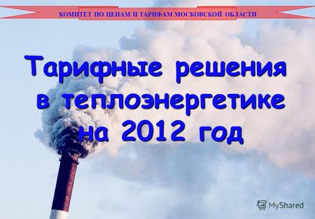 КОМИТЕТ ПО ЦЕНАМ И ТАРИФАМ МОСКОВСКОЙ ОБЛАСТИ Тарифные решения в теплоэнергетике на 2012 год.