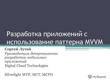 Разработка приложений с использование паттерна MVVM Сергей Лутай Руководитель департамента разработки мобильных приложений Digital Cloud Technologies Silverlight.
