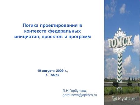 Логика проектирования в контексте федеральных инициатив, проектов и программ 19 августа 2009 г., г. Томск Л.Н.Горбунова, gorbunova@apkpro.ru.