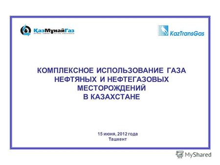 КОМПЛЕКСНОЕ ИСПОЛЬЗОВАНИЕ ГАЗА НЕФТЯНЫХ И НЕФТЕГАЗОВЫХ МЕСТОРОЖДЕНИЙ В КАЗАХСТАНЕ 15 июня, 2012 года Ташкент.
