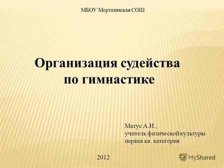 Организация судейства по гимнастике Матус А.И., учитель физической культуры первая кв. категория МБОУ Морткинская СОШ 2012.