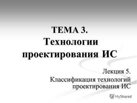 ТЕМА 3. Технологии проектирования ИС Лекция 5. Классификация технологий проектирования ИС.