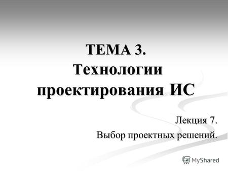 ТЕМА 3. Т ехнологии проектирования ИС Лекция 7. Выбор проектных решений.