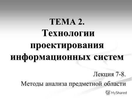 ТЕМА 2. Технологии проектирования информационных систем Лекция 7-8. Методы анализа предметной области.