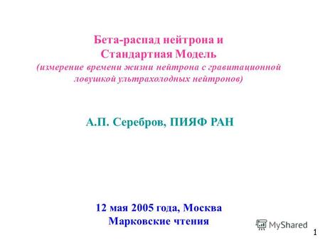 1 Бета-распад нейтрона и Стандартная Модель (измерение времени жизни нейтрона с гравитационной ловушкой ультрахолодных нейтронов) 12 мая 2005 года, Москва.