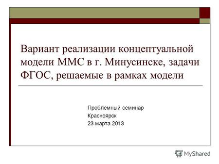 Вариант реализации концептуальной модели ММС в г. Минусинске, задачи ФГОС, решаемые в рамках модели Проблемный семинар Красноярск 23 марта 2013.
