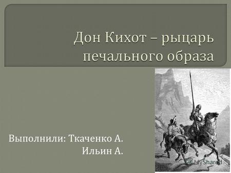 Выполнили : Ткаченко А. Ильин А.. Дон Кихот – рыцарь печального образа, кавальеро, свободно присвоивший статус идальго, начитавшийся рыцарских романов.