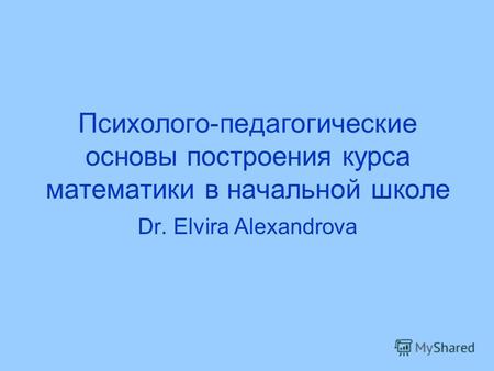 Психолого-педагогические основы построения курса математики в начальной школе Dr. Elvira Alexandrova.