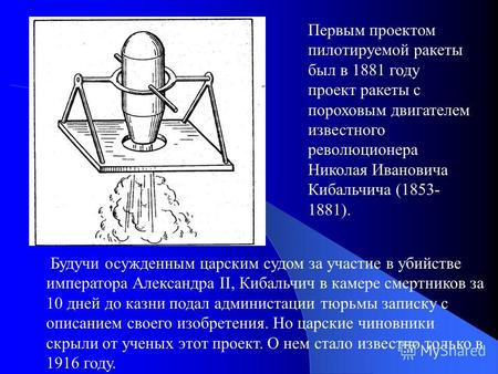 Первым проектом пилотируемой ракеты был в 1881 году проект ракеты с пороховым двигателем известного революционера Николая Ивановича Кибальчича (1853- 1881).