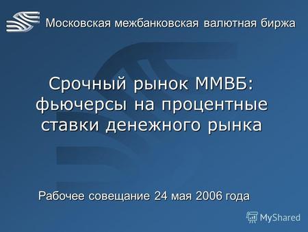 Московская межбанковская валютная биржа Срочный рынок ММВБ: фьючерсы на процентные ставки денежного рынка Рабочее совещание 24 мая 2006 года.