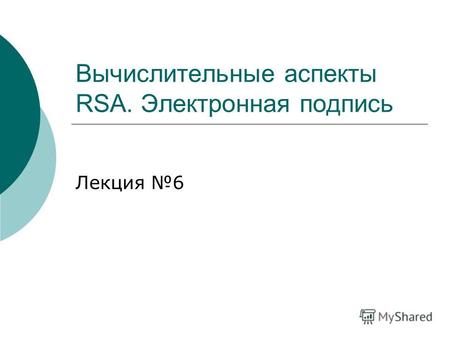 Вычислительные аспекты RSA. Электронная подпись Лекция 6.
