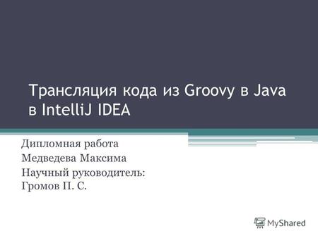 Трансляция кода из Groovy в Java в IntelliJ IDEA Дипломная работа Медведева Максима Научный руководитель: Громов П. С.