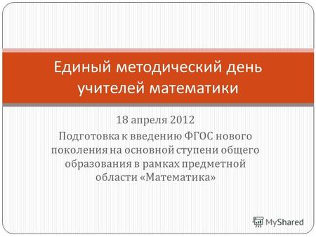18 апреля 2012 Подготовка к введению ФГОС нового поколения на основной ступени общего образования в рамках предметной области « Математика » Единый методический.