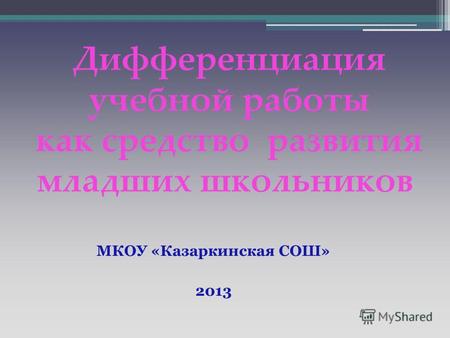 Дифференциация учебной работы как средство развития младших школьников МКОУ «Казаркинская СОШ» 2013.