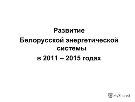 Развитие Белорусской энергетической системы в 2011 – 2015 годах.