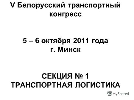V Белорусский транспортный конгресс 5 – 6 октября 2011 года г. Минск СЕКЦИЯ 1 ТРАНСПОРТНАЯ ЛОГИСТИКА.