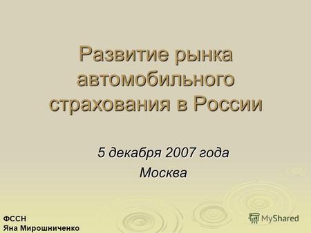 Развитие рынка автомобильного страхования в России 5 декабря 2007 года Москва ФССН Яна Мирошниченко.