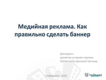 Медийная реклама. Как правильно сделать баннер Докладчик: директор интернет-портала MoiGorod.Ru Дмитрий Куликов г.Хабаровск, 2010.
