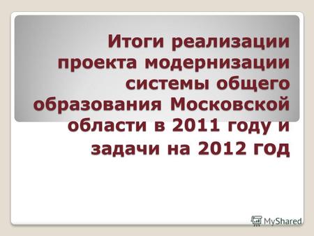 Итоги реализации проекта модернизации системы общего образования Московской области в 2011 году и задачи на 2012 год.
