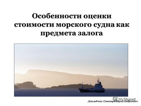 Особенности оценки стоимости морского судна как предмета залога Докладчик: Севенард Юрий Андреевич.
