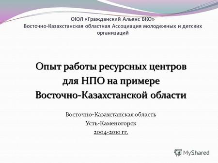 ОЮЛ «Гражданский Альянс ВКО» Восточно-Казахстанская областная Ассоциация молодежных и детских организаций Опыт работы ресурсных центров для НПО на примере.