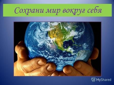 Сохрани мир вокруг себя. «… День Земли – это день ответственности перед нашей планетой, ответственности перед людьми, которые ее населяют, перед самой.